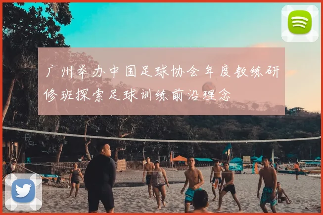 广州举办中国足球协会年度教练研修班探索足球训练前沿理念